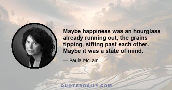 Maybe happiness was an hourglass already running out, the grains tipping, sifting past each other. Maybe it was a state of mind.