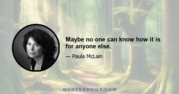 Maybe no one can know how it is for anyone else.