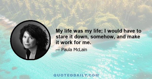 My life was my life; I would have to stare it down, somehow, and make it work for me.