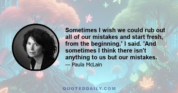 Sometimes I wish we could rub out all of our mistakes and start fresh, from the beginning,' I said. 'And sometimes I think there isn't anything to us but our mistakes.