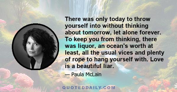 There was only today to throw yourself into without thinking about tomorrow, let alone forever. To keep you from thinking, there was liquor, an ocean's worth at least, all the usual vices and plenty of rope to hang