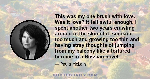 This was my one brush with love. Was it love? It felt awful enough. I spent another two years crawling around in the skin of it, smoking too much and growing too thin and having stray thoughts of jumping from my balcony 