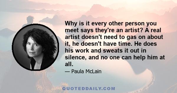 Why is it every other person you meet says they're an artist? A real artist doesn't need to gas on about it, he doesn't have time. He does his work and sweats it out in silence, and no one can help him at all.