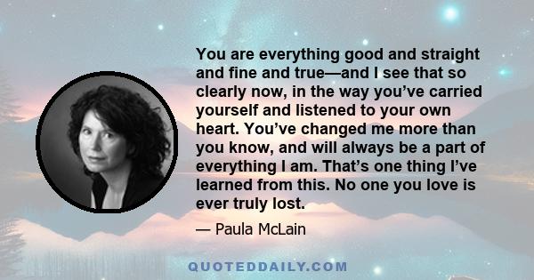 You are everything good and straight and fine and true—and I see that so clearly now, in the way you’ve carried yourself and listened to your own heart. You’ve changed me more than you know, and will always be a part of 