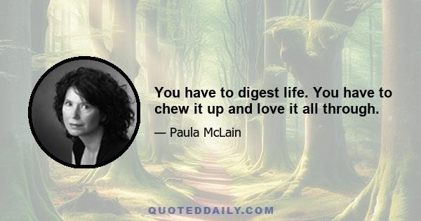 You have to digest life. You have to chew it up and love it all through.