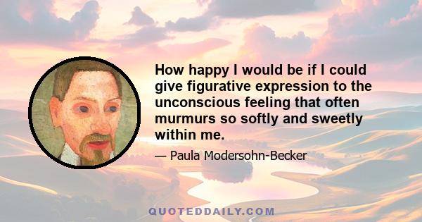 How happy I would be if I could give figurative expression to the unconscious feeling that often murmurs so softly and sweetly within me.