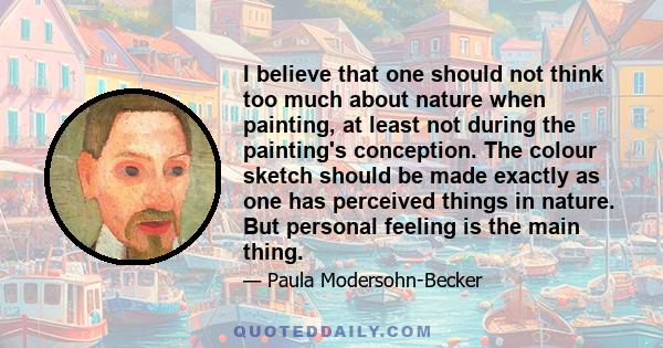 I believe that one should not think too much about nature when painting, at least not during the painting's conception. The colour sketch should be made exactly as one has perceived things in nature. But personal