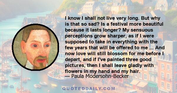 I know I shall not live very long. But why is that so sad? Is a festival more beautiful because it lasts longer? My sensuous perceptions grow sharper, as if I were supposed to take in everything with the few years that