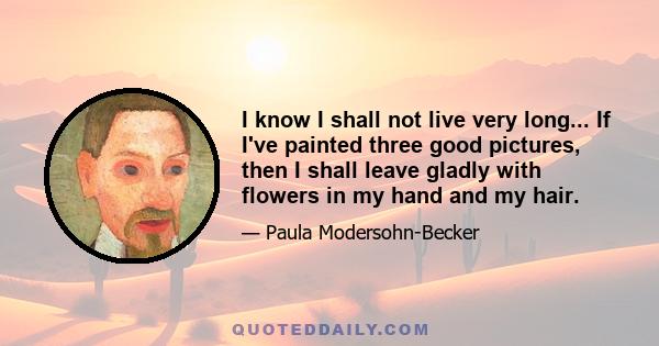 I know I shall not live very long... If I've painted three good pictures, then I shall leave gladly with flowers in my hand and my hair.