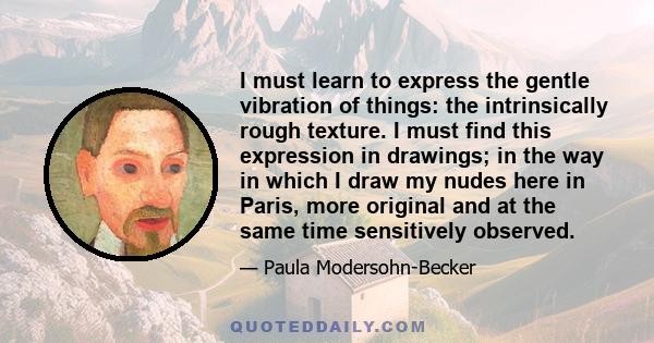 I must learn to express the gentle vibration of things: the intrinsically rough texture. I must find this expression in drawings; in the way in which I draw my nudes here in Paris, more original and at the same time