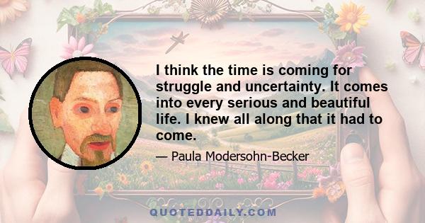 I think the time is coming for struggle and uncertainty. It comes into every serious and beautiful life. I knew all along that it had to come.