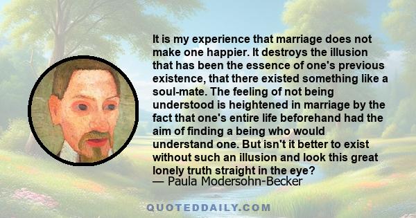 It is my experience that marriage does not make one happier. It destroys the illusion that has been the essence of one's previous existence, that there existed something like a soul-mate. The feeling of not being