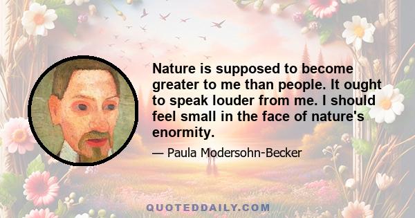 Nature is supposed to become greater to me than people. It ought to speak louder from me. I should feel small in the face of nature's enormity.