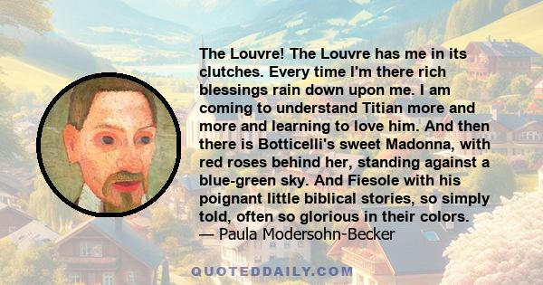 The Louvre! The Louvre has me in its clutches. Every time I'm there rich blessings rain down upon me. I am coming to understand Titian more and more and learning to love him. And then there is Botticelli's sweet