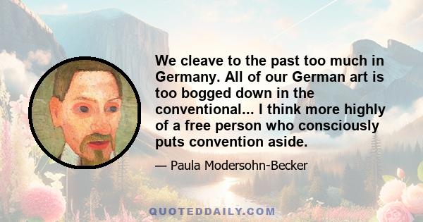 We cleave to the past too much in Germany. All of our German art is too bogged down in the conventional... I think more highly of a free person who consciously puts convention aside.