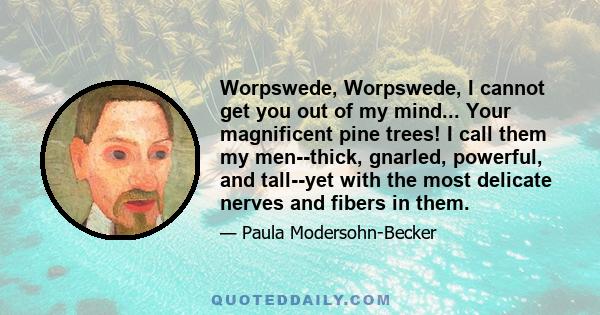 Worpswede, Worpswede, I cannot get you out of my mind... Your magnificent pine trees! I call them my men--thick, gnarled, powerful, and tall--yet with the most delicate nerves and fibers in them.