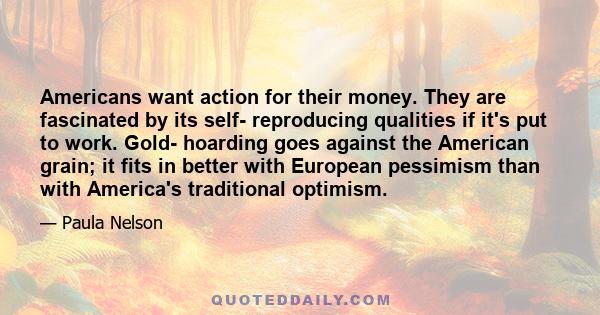 Americans want action for their money. They are fascinated by its self- reproducing qualities if it's put to work. Gold- hoarding goes against the American grain; it fits in better with European pessimism than with