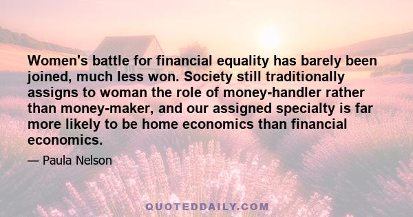 Women's battle for financial equality has barely been joined, much less won. Society still traditionally assigns to woman the role of money-handler rather than money-maker, and our assigned specialty is far more likely