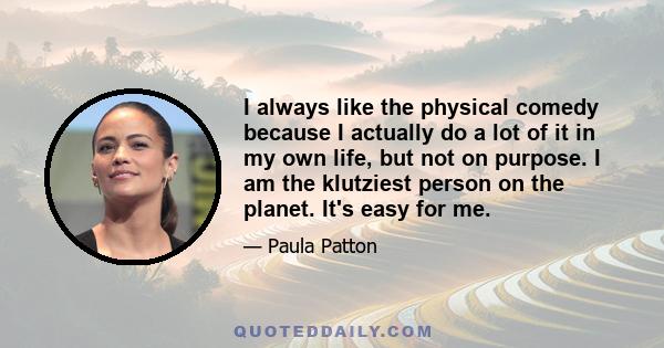 I always like the physical comedy because I actually do a lot of it in my own life, but not on purpose. I am the klutziest person on the planet. It's easy for me.