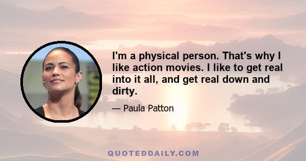 I'm a physical person. That's why I like action movies. I like to get real into it all, and get real down and dirty.