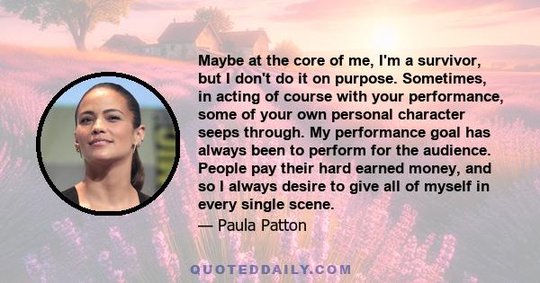 Maybe at the core of me, I'm a survivor, but I don't do it on purpose. Sometimes, in acting of course with your performance, some of your own personal character seeps through. My performance goal has always been to