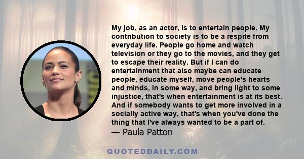 My job, as an actor, is to entertain people. My contribution to society is to be a respite from everyday life. People go home and watch television or they go to the movies, and they get to escape their reality. But if I 