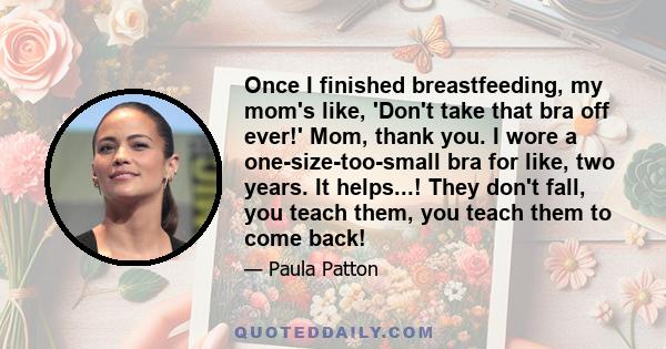 Once I finished breastfeeding, my mom's like, 'Don't take that bra off ever!' Mom, thank you. I wore a one-size-too-small bra for like, two years. It helps...! They don't fall, you teach them, you teach them to come