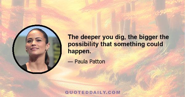 The deeper you dig, the bigger the possibility that something could happen.