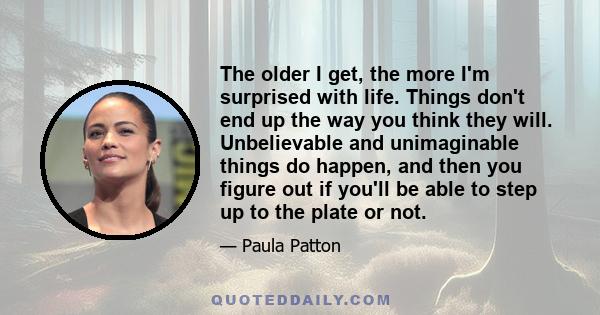 The older I get, the more I'm surprised with life. Things don't end up the way you think they will. Unbelievable and unimaginable things do happen, and then you figure out if you'll be able to step up to the plate or