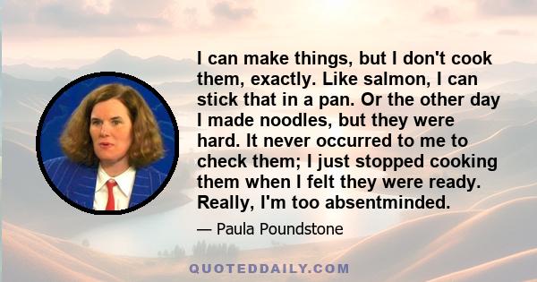 I can make things, but I don't cook them, exactly. Like salmon, I can stick that in a pan. Or the other day I made noodles, but they were hard. It never occurred to me to check them; I just stopped cooking them when I