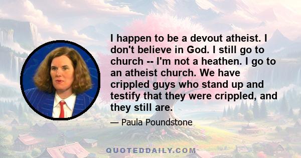 I happen to be a devout atheist. I don't believe in God. I still go to church -- I'm not a heathen. I go to an atheist church. We have crippled guys who stand up and testify that they were crippled, and they still are.