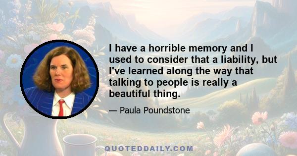 I have a horrible memory and I used to consider that a liability, but I've learned along the way that talking to people is really a beautiful thing.