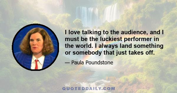 I love talking to the audience, and I must be the luckiest performer in the world. I always land something or somebody that just takes off.