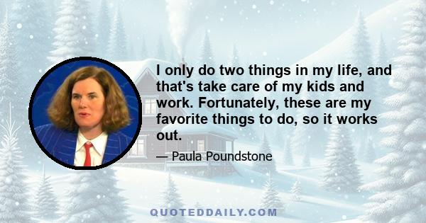 I only do two things in my life, and that's take care of my kids and work. Fortunately, these are my favorite things to do, so it works out.