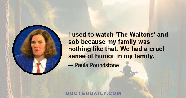 I used to watch 'The Waltons' and sob because my family was nothing like that. We had a cruel sense of humor in my family.