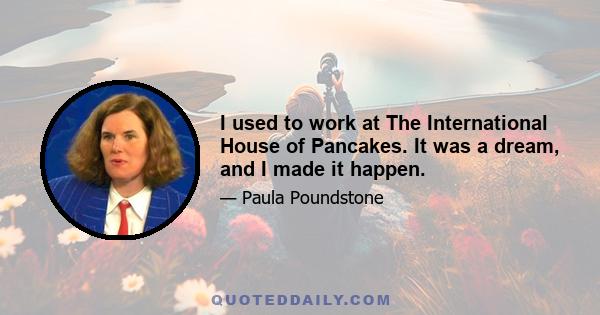 I used to work at The International House of Pancakes. It was a dream, and I made it happen.