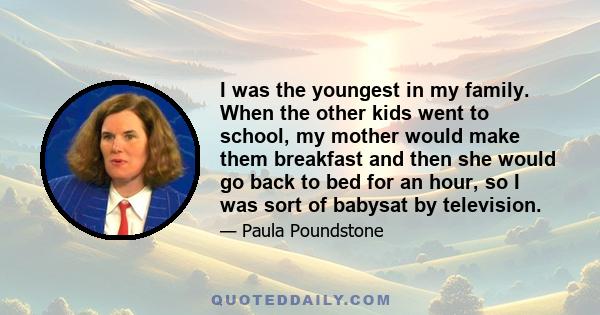 I was the youngest in my family. When the other kids went to school, my mother would make them breakfast and then she would go back to bed for an hour, so I was sort of babysat by television.