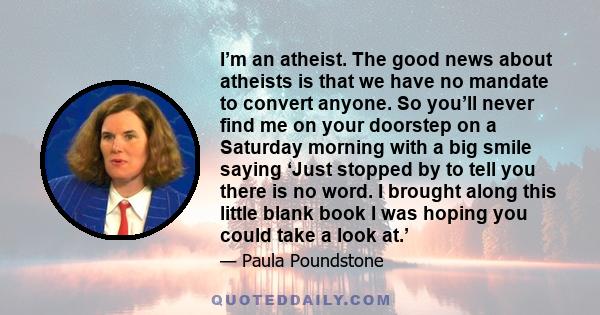 I’m an atheist. The good news about atheists is that we have no mandate to convert anyone. So you’ll never find me on your doorstep on a Saturday morning with a big smile saying ‘Just stopped by to tell you there is no