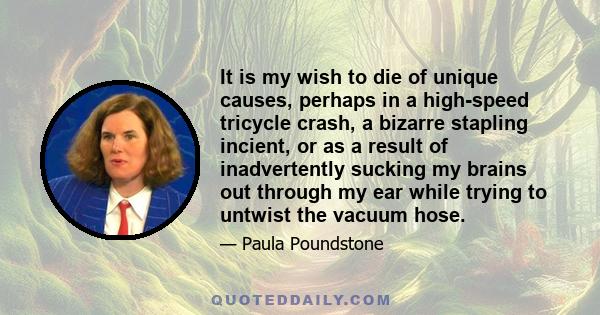 It is my wish to die of unique causes, perhaps in a high-speed tricycle crash, a bizarre stapling incient, or as a result of inadvertently sucking my brains out through my ear while trying to untwist the vacuum hose.