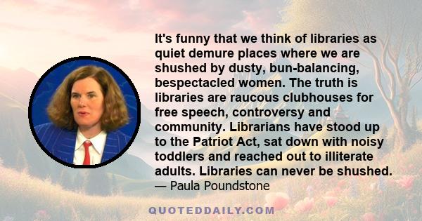 It's funny that we think of libraries as quiet demure places where we are shushed by dusty, bun-balancing, bespectacled women. The truth is libraries are raucous clubhouses for free speech, controversy and community.