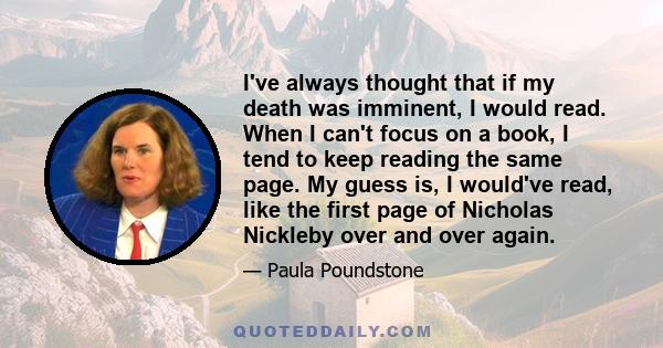 I've always thought that if my death was imminent, I would read. When I can't focus on a book, I tend to keep reading the same page. My guess is, I would've read, like the first page of Nicholas Nickleby over and over