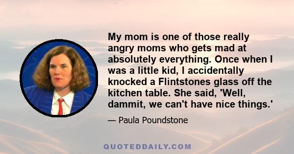 My mom is one of those really angry moms who gets mad at absolutely everything. Once when I was a little kid, I accidentally knocked a Flintstones glass off the kitchen table. She said, 'Well, dammit, we can't have nice 