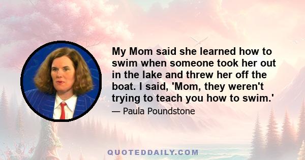 My Mom said she learned how to swim when someone took her out in the lake and threw her off the boat. I said, 'Mom, they weren't trying to teach you how to swim.'