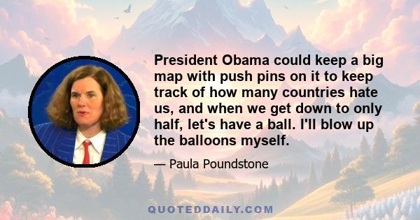 President Obama could keep a big map with push pins on it to keep track of how many countries hate us, and when we get down to only half, let's have a ball. I'll blow up the balloons myself.