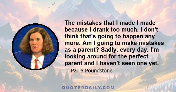 The mistakes that I made I made because I drank too much. I don't think that's going to happen any more. Am I going to make mistakes as a parent? Sadly, every day. I'm looking around for the perfect parent and I haven't 