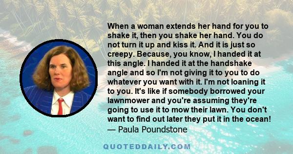 When a woman extends her hand for you to shake it, then you shake her hand. You do not turn it up and kiss it. And it is just so creepy. Because, you know, I handed it at this angle. I handed it at the handshake angle