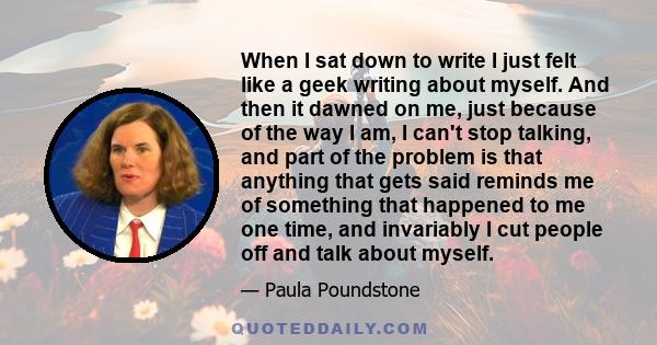 When I sat down to write I just felt like a geek writing about myself. And then it dawned on me, just because of the way I am, I can't stop talking, and part of the problem is that anything that gets said reminds me of