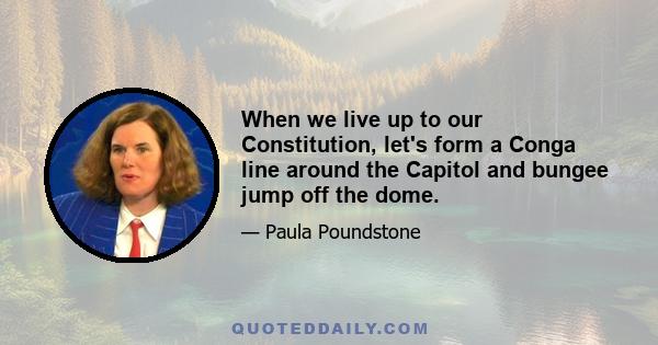 When we live up to our Constitution, let's form a Conga line around the Capitol and bungee jump off the dome.