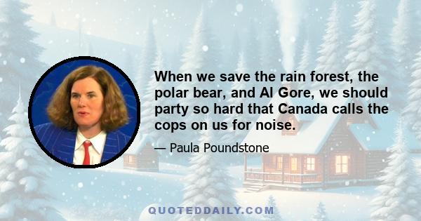 When we save the rain forest, the polar bear, and Al Gore, we should party so hard that Canada calls the cops on us for noise.