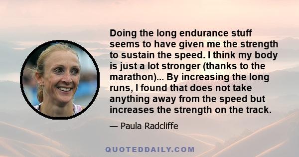 Doing the long endurance stuff seems to have given me the strength to sustain the speed. I think my body is just a lot stronger (thanks to the marathon)... By increasing the long runs, I found that does not take